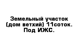 Земельный участок (дом ветхий) 11соток. Под ИЖС.
